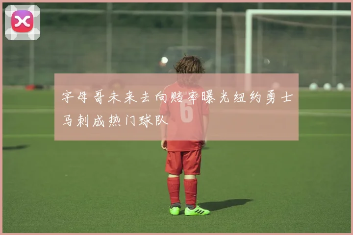 字母哥未来去向赔率曝光纽约勇士马刺成热门球队