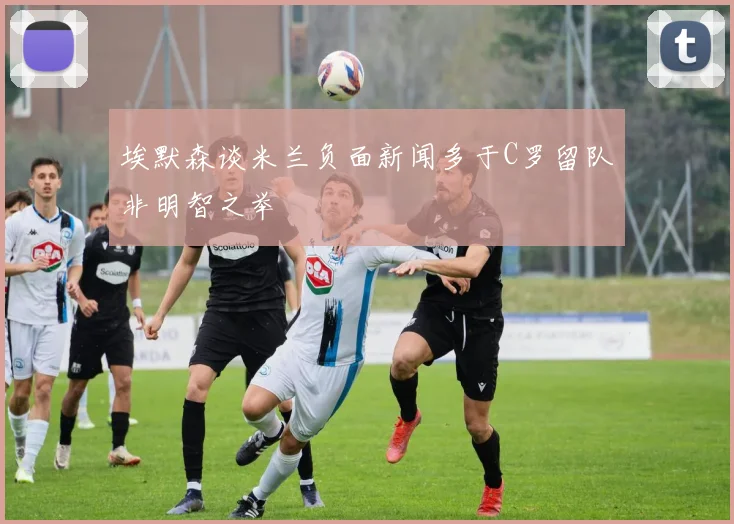 埃默森谈米兰负面新闻多于C罗留队非明智之举