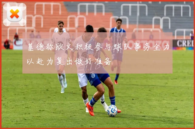 基德称欧文积极参与球队事务全力以赴为复出做好准备