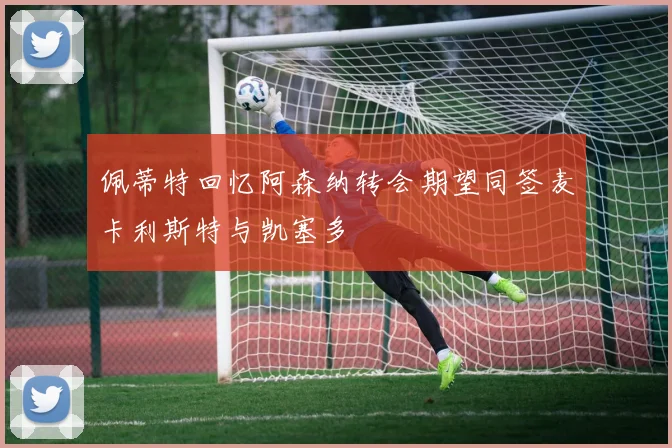 佩蒂特回忆阿森纳转会期望同签麦卡利斯特与凯塞多