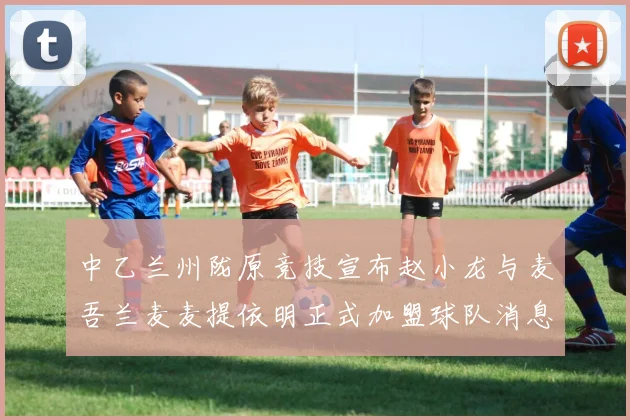 中乙兰州陇原竞技宣布赵小龙与麦吾兰麦麦提依明正式加盟球队消息