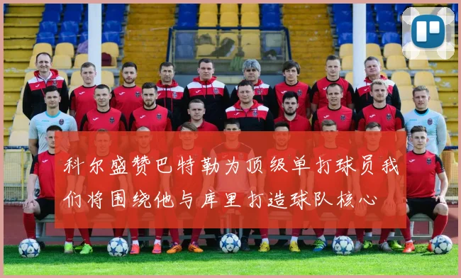 科尔盛赞巴特勒为顶级单打球员我们将围绕他与库里打造球队核心