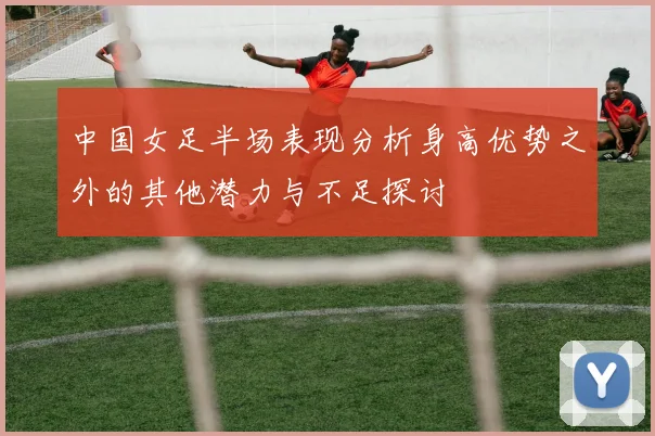 中国女足半场表现分析身高优势之外的其他潜力与不足探讨