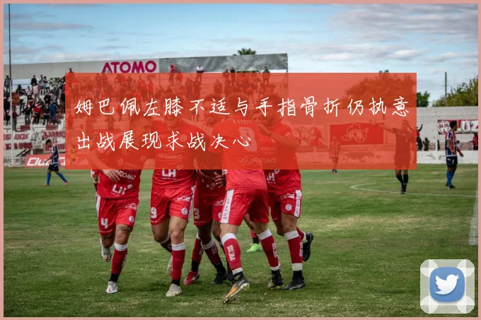姆巴佩左膝不适与手指骨折仍执意出战展现求战决心
