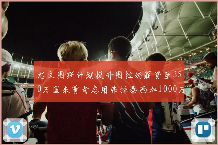 尤文图斯计划提升图拉姆薪资至350万国米曾考虑用弗拉泰西加1000万交易