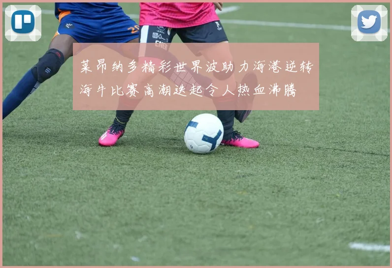 莱昂纳多精彩世界波助力海港逆转海牛比赛高潮迭起令人热血沸腾