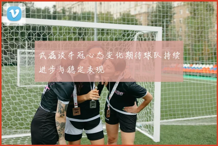 武磊谈夺冠心态变化期待球队持续进步与稳定表现