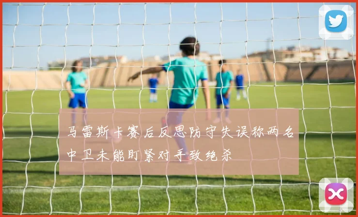 马雷斯卡赛后反思防守失误称两名中卫未能盯紧对手致绝杀
