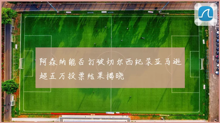 阿森纳能否打破切尔西纪录亚马逊超五万投票结果揭晓