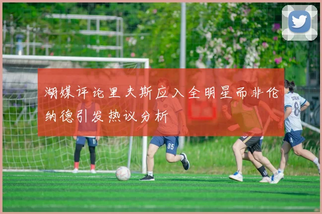 湖媒评论里夫斯应入全明星而非伦纳德引发热议分析