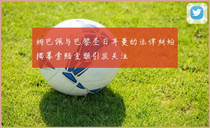 姆巴佩与巴黎圣日耳曼的法律纠纷揭幕索赔金额引发关注