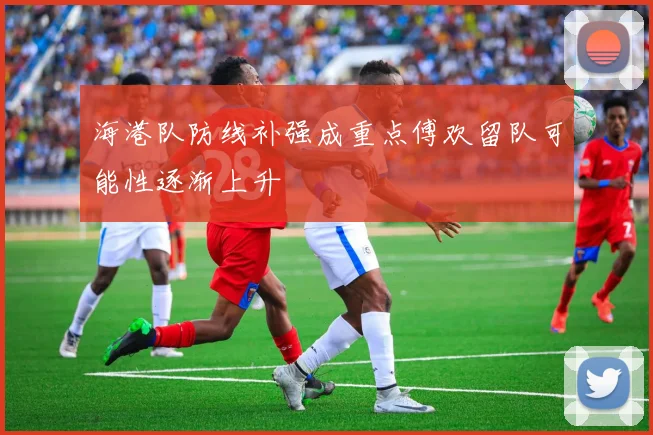 海港队防线补强成重点傅欢留队可能性逐渐上升