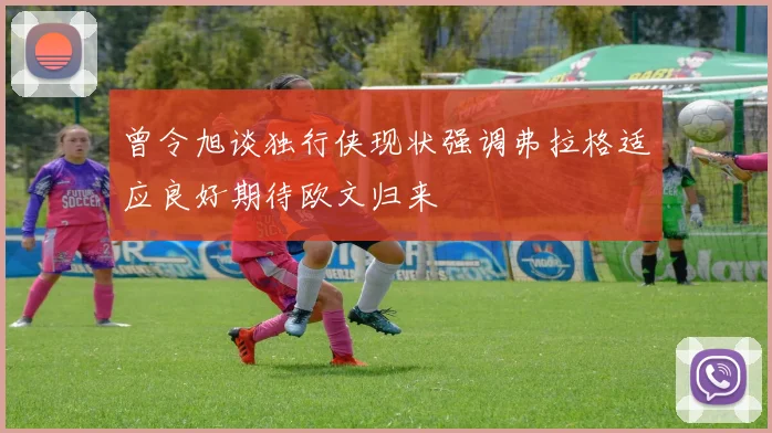 曾令旭谈独行侠现状强调弗拉格适应良好期待欧文归来