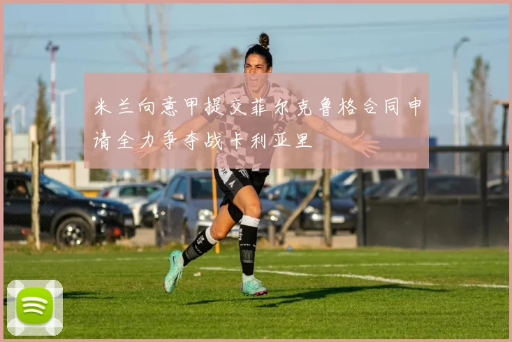 米兰向意甲提交菲尔克鲁格合同申请全力争夺战卡利亚里