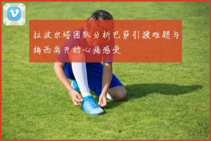 拉波尔塔团队分析巴萨引援难题与梅西离开的心痛感受