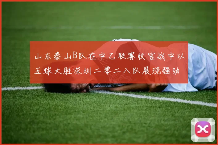 山东泰山B队在中乙联赛收官战中以五球大胜深圳二零二八队展现强劲实力