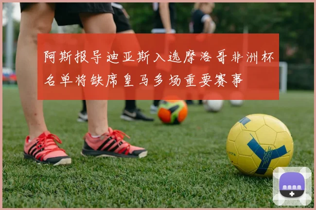 阿斯报导迪亚斯入选摩洛哥非洲杯名单将缺席皇马多场重要赛事