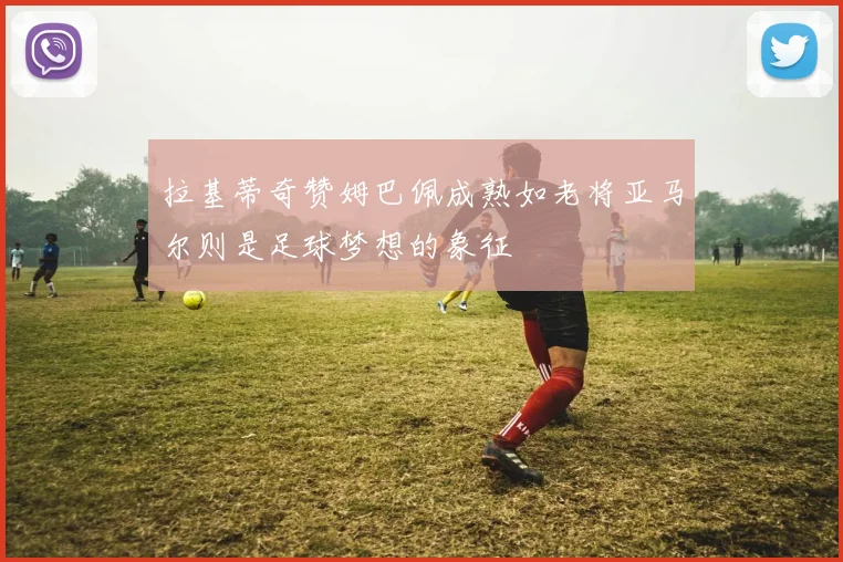 拉基蒂奇赞姆巴佩成熟如老将亚马尔则是足球梦想的象征