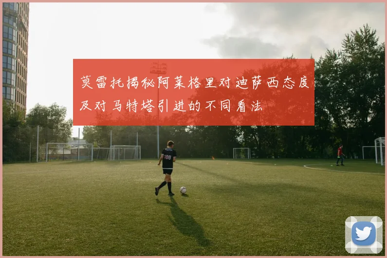 莫雷托揭秘阿莱格里对迪萨西态度及对马特塔引进的不同看法