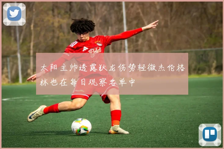 太阳主帅透露狄龙伤势轻微杰伦格林也在每日观察名单中