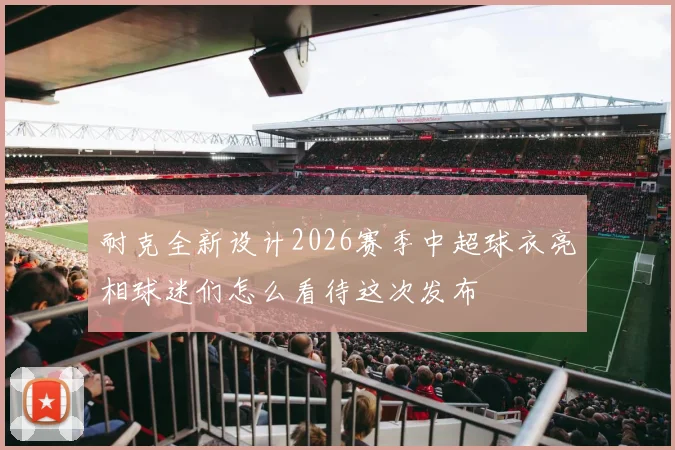 耐克全新设计2026赛季中超球衣亮相球迷们怎么看待这次发布
