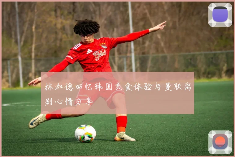 林加德回忆韩国美食体验与曼联离别心情分享