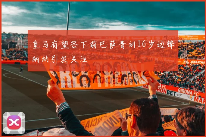 皇马有望签下前巴萨青训16岁边锋纳纳引发关注