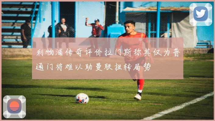 利物浦传奇评价拉门斯称其仅为普通门将难以助曼联扭转局势