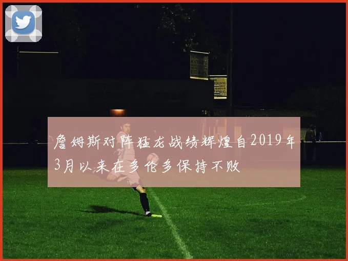 詹姆斯对阵猛龙战绩辉煌自2019年3月以来在多伦多保持不败
