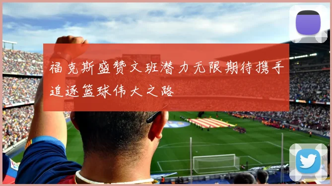 福克斯盛赞文班潜力无限期待携手追逐篮球伟大之路