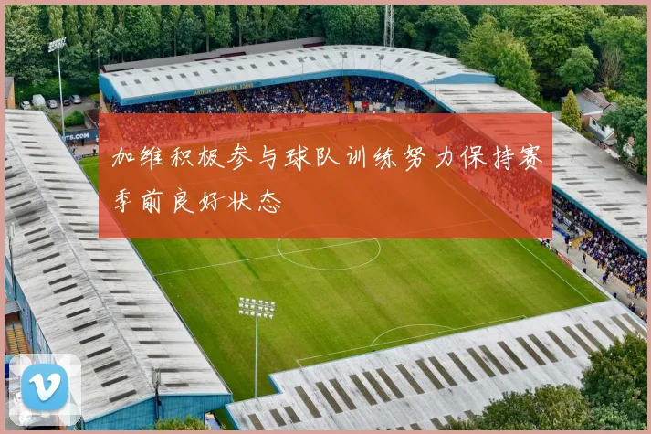 加维积极参与球队训练努力保持赛季前良好状态