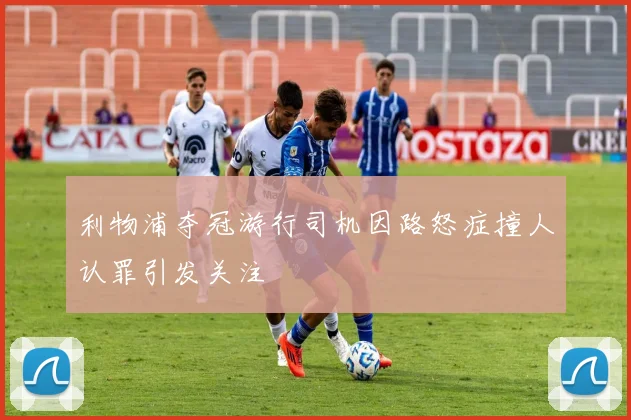 利物浦夺冠游行司机因路怒症撞人认罪引发关注