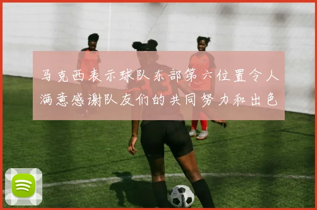 马克西表示球队东部第六位置令人满意感谢队友们的共同努力和出色表现
