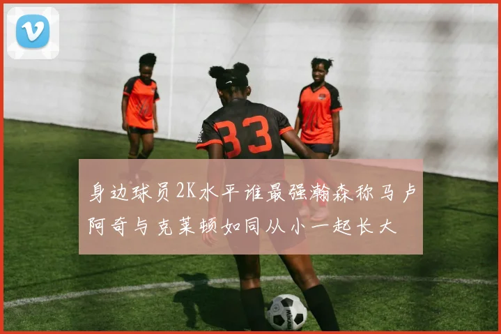 身边球员2K水平谁最强瀚森称马卢阿奇与克莱顿如同从小一起长大