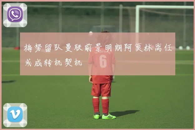 梅努留队曼联前景明朗阿莫林离任或成转机契机