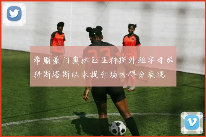 希腊豪门奥林匹亚科斯外租字母弟科斯塔斯以求提升场均得分表现
