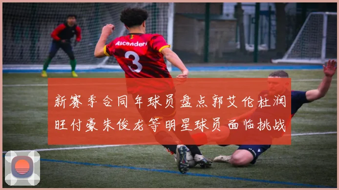 新赛季合同年球员盘点郭艾伦杜润旺付豪朱俊龙等明星球员面临挑战