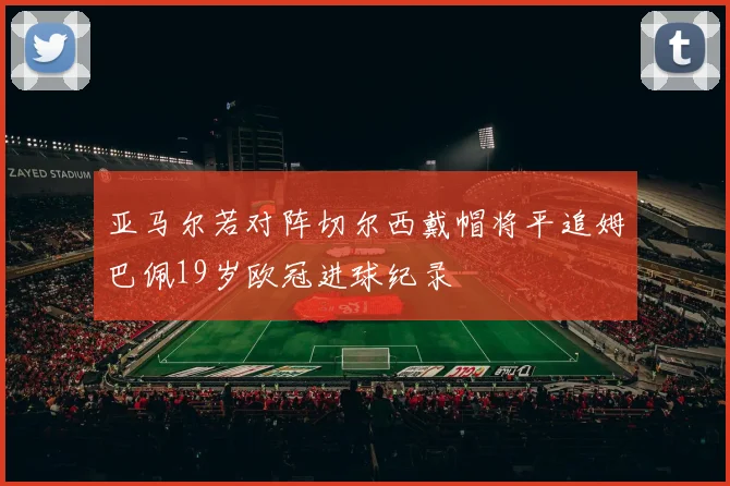 亚马尔若对阵切尔西戴帽将平追姆巴佩19岁欧冠进球纪录