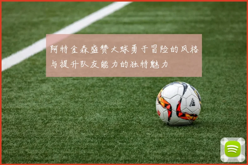 阿特金森盛赞大球勇于冒险的风格与提升队友能力的独特魅力