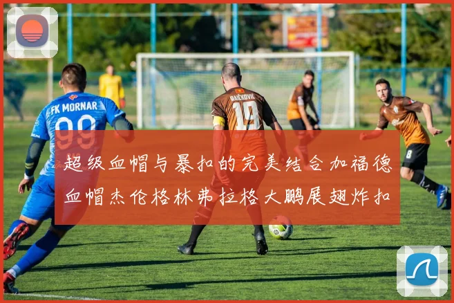 超级血帽与暴扣的完美结合加福德血帽杰伦格林弗拉格大鹏展翅炸扣精彩瞬间