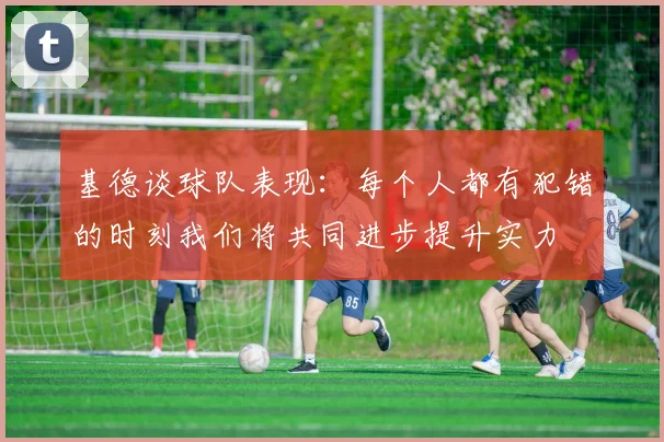 基德谈球队表现：每个人都有犯错的时刻我们将共同进步提升实力